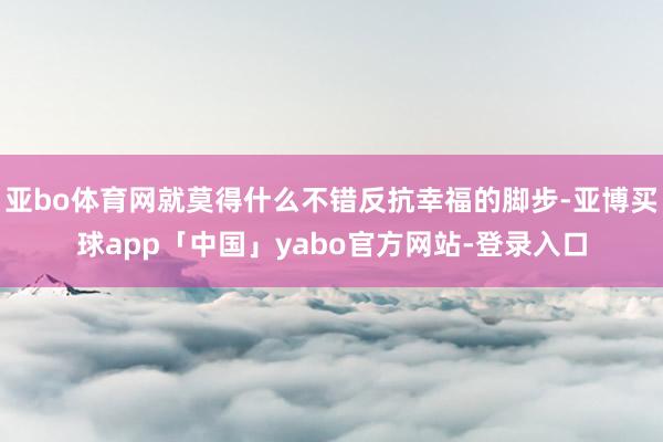 亚bo体育网就莫得什么不错反抗幸福的脚步-亚博买球app「中国」yabo官方网站-登录入口