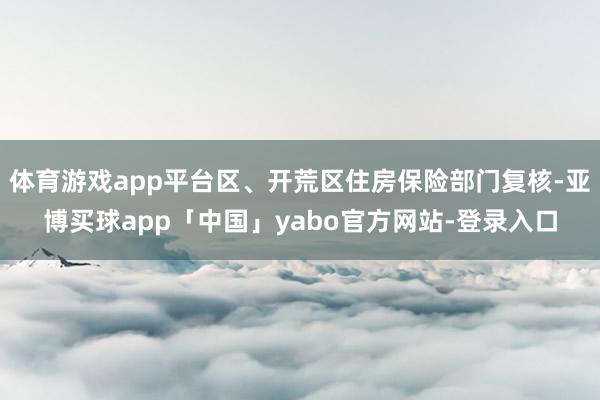 体育游戏app平台区、开荒区住房保险部门复核-亚博买球app「中国」yabo官方网站-登录入口