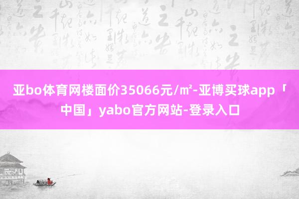 亚bo体育网楼面价35066元/㎡-亚博买球app「中国」yabo官方网站-登录入口