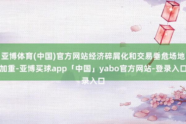 亚博体育(中国)官方网站经济碎屑化和交易垂危场地加重-亚博买球app「中国」yabo官方网站-登录入口
