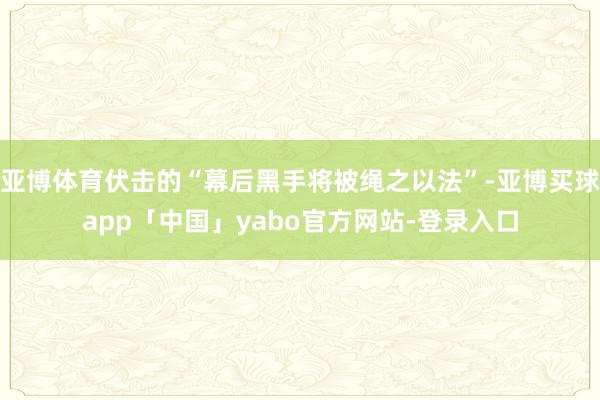 亚博体育伏击的“幕后黑手将被绳之以法”-亚博买球app「中国」yabo官方网站-登录入口