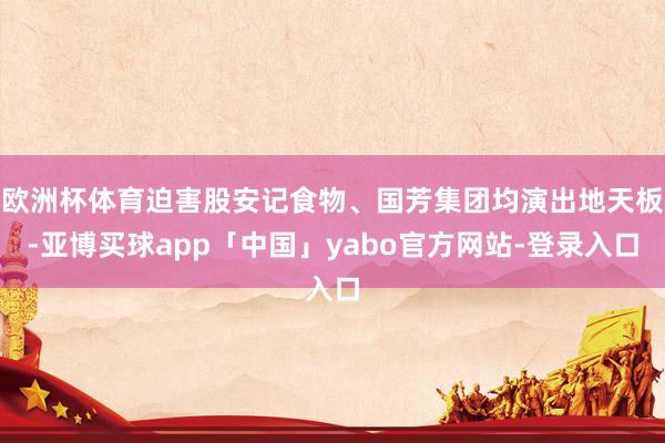 欧洲杯体育迫害股安记食物、国芳集团均演出地天板-亚博买球app「中国」yabo官方网站-登录入口