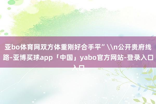 亚bo体育网双方体重刚好合手平”\n公开贵府线路-亚博买球app「中国」yabo官方网站-登录入口
