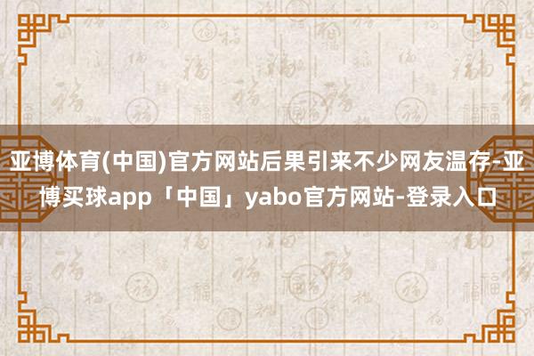 亚博体育(中国)官方网站后果引来不少网友温存-亚博买球app「中国」yabo官方网站-登录入口