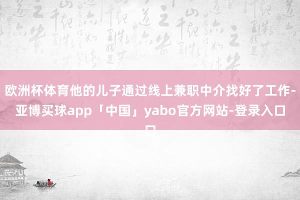 欧洲杯体育他的儿子通过线上兼职中介找好了工作-亚博买球app「中国」yabo官方网站-登录入口