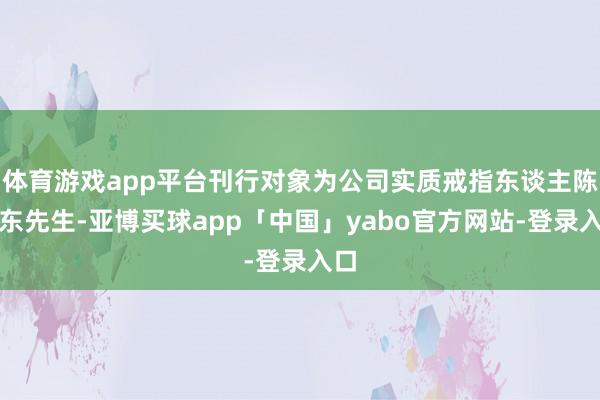 体育游戏app平台刊行对象为公司实质戒指东谈主陈万东先生-亚博买球app「中国」yabo官方网站-登录入口