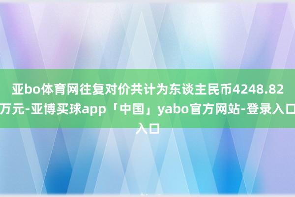 亚bo体育网往复对价共计为东谈主民币4248.82万元-亚博买球app「中国」yabo官方网站-登录入口
