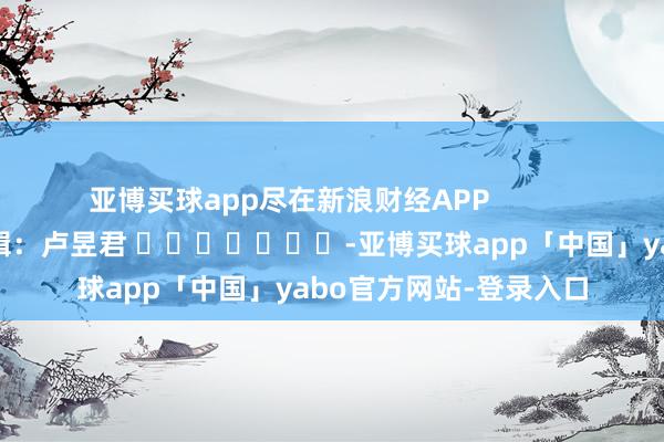 亚博买球app尽在新浪财经APP            						连累剪辑：卢昱君 							-亚博买球app「中国」yabo官方网站-登录入口