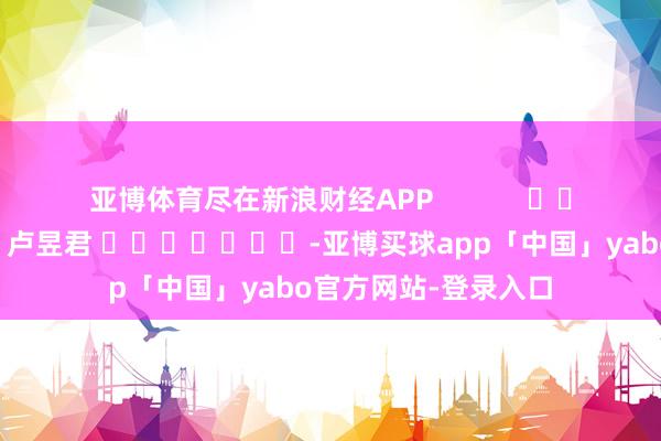 亚博体育尽在新浪财经APP            						包袱剪辑：卢昱君 							-亚博买球app「中国」yabo官方网站-登录入口