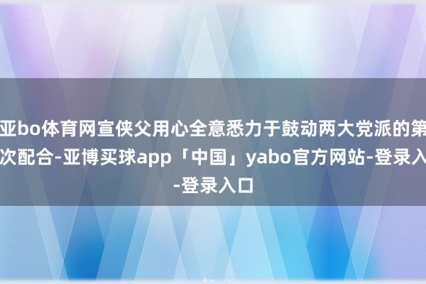 亚bo体育网宣侠父用心全意悉力于鼓动两大党派的第二次配合-亚博买球app「中国」yabo官方网站-登录入口
