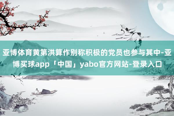 亚博体育黄第洪算作别称积极的党员也参与其中-亚博买球app「中国」yabo官方网站-登录入口