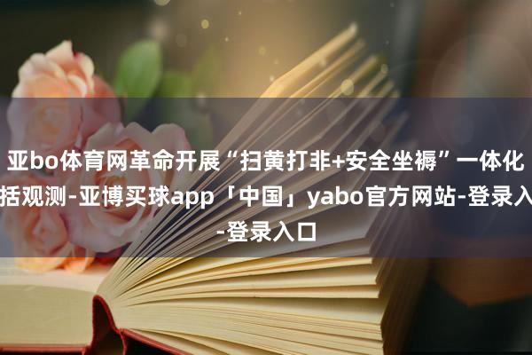 亚bo体育网革命开展“扫黄打非+安全坐褥”一体化概括观测-亚博买球app「中国」yabo官方网站-登录入口