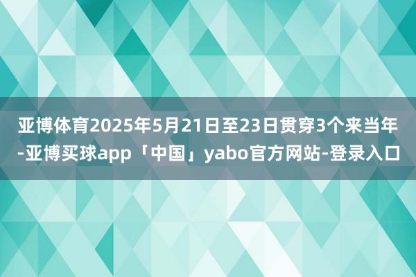 亚博体育2025年5月21日至23日贯穿3个来当年-亚博买球app「中国」yabo官方网站-登录入口