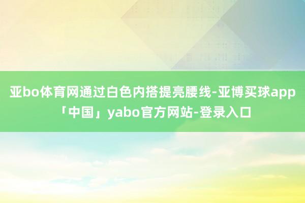 亚bo体育网通过白色内搭提亮腰线-亚博买球app「中国」yabo官方网站-登录入口