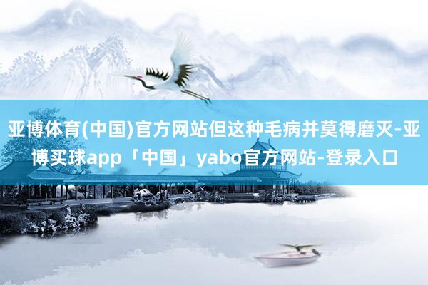 亚博体育(中国)官方网站但这种毛病并莫得磨灭-亚博买球app「中国」yabo官方网站-登录入口
