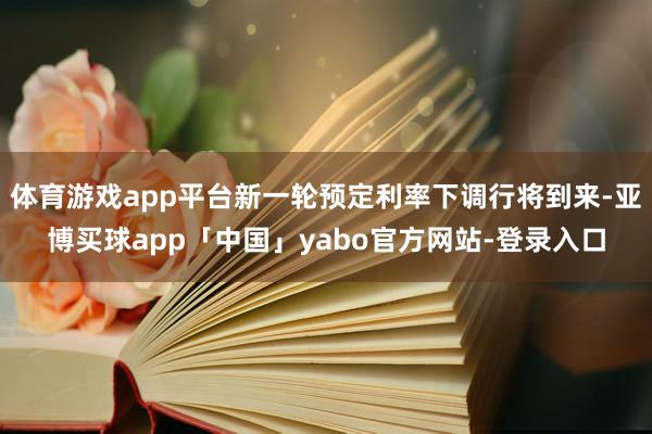 体育游戏app平台新一轮预定利率下调行将到来-亚博买球app「中国」yabo官方网站-登录入口