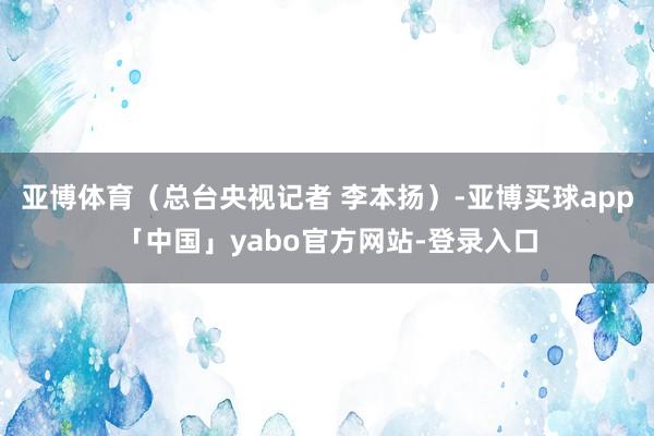 亚博体育（总台央视记者 李本扬）-亚博买球app「中国」yabo官方网站-登录入口