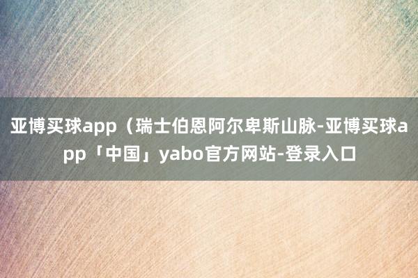 亚博买球app（瑞士伯恩阿尔卑斯山脉-亚博买球app「中国」yabo官方网站-登录入口