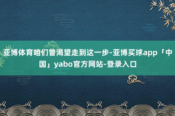 亚博体育咱们曾渴望走到这一步-亚博买球app「中国」yabo官方网站-登录入口