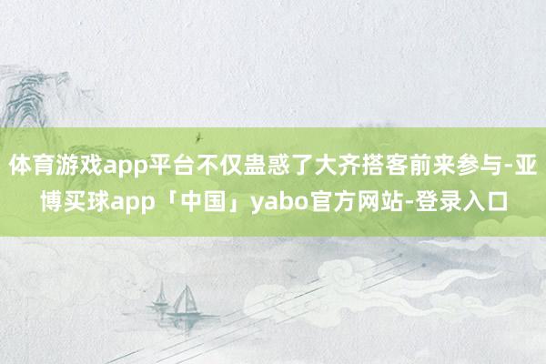体育游戏app平台不仅蛊惑了大齐搭客前来参与-亚博买球app「中国」yabo官方网站-登录入口