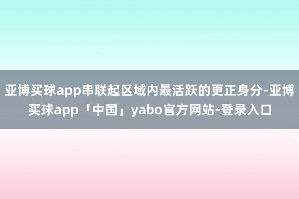 亚博买球app串联起区域内最活跃的更正身分-亚博买球app「中国」yabo官方网站-登录入口