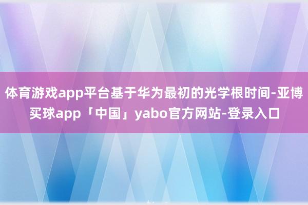 体育游戏app平台基于华为最初的光学根时间-亚博买球app「中国」yabo官方网站-登录入口