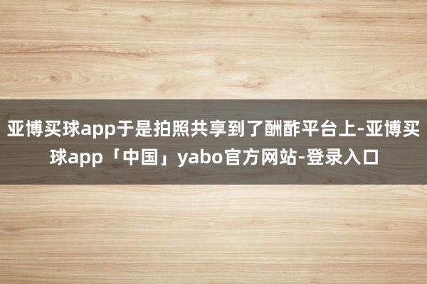 亚博买球app于是拍照共享到了酬酢平台上-亚博买球app「中国」yabo官方网站-登录入口