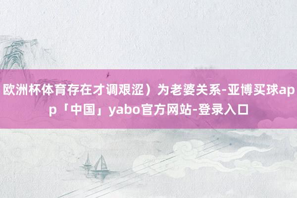 欧洲杯体育存在才调艰涩）为老婆关系-亚博买球app「中国」yabo官方网站-登录入口