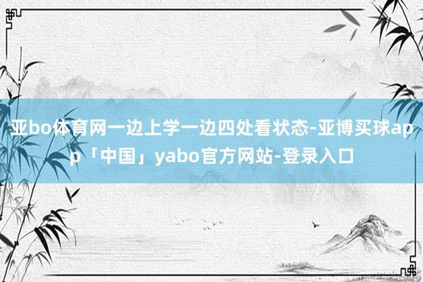 亚bo体育网一边上学一边四处看状态-亚博买球app「中国」yabo官方网站-登录入口