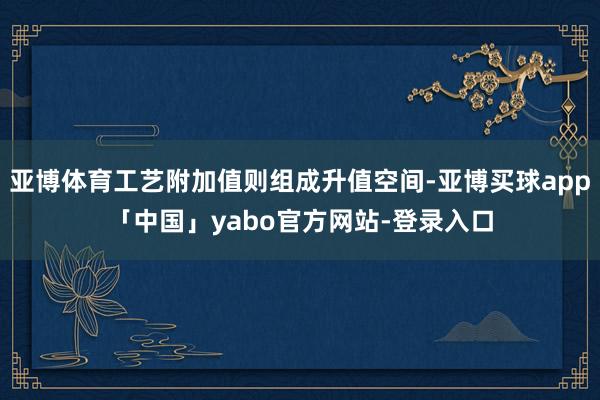 亚博体育工艺附加值则组成升值空间-亚博买球app「中国」yabo官方网站-登录入口
