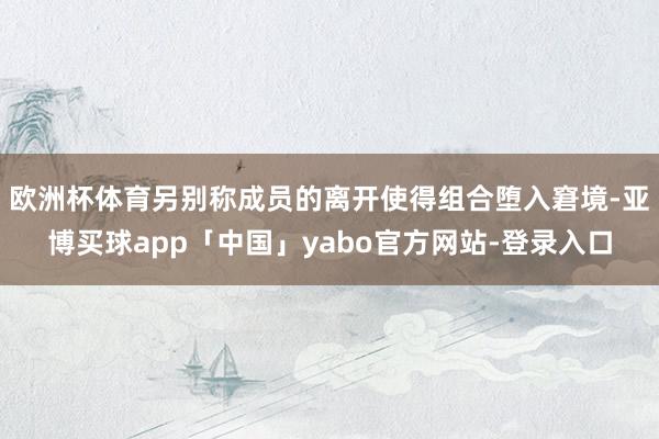 欧洲杯体育另别称成员的离开使得组合堕入窘境-亚博买球app「中国」yabo官方网站-登录入口