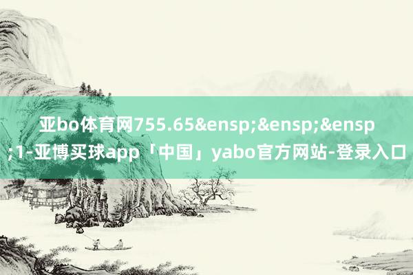亚bo体育网755.65&ensp;&ensp;&ensp;1-亚博买球app「中国」yabo官方网站-登录入口