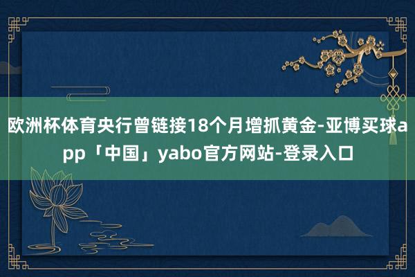 欧洲杯体育央行曾链接18个月增抓黄金-亚博买球app「中国」yabo官方网站-登录入口