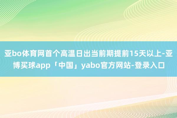 亚bo体育网首个高温日出当前期提前15天以上-亚博买球app「中国」yabo官方网站-登录入口