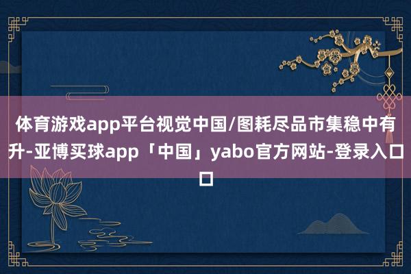 体育游戏app平台视觉中国/图 耗尽品市集稳中有升-亚博买球app「中国」yabo官方网站-登录入口