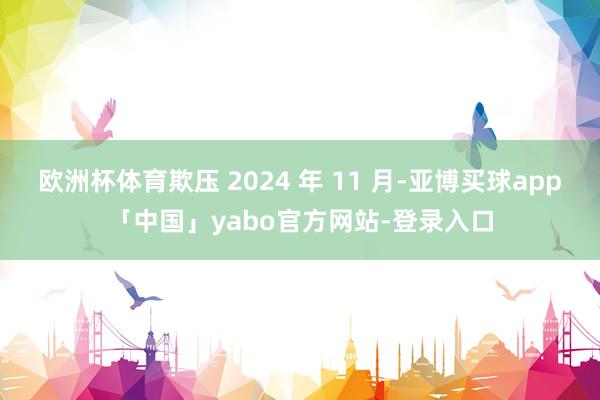 欧洲杯体育欺压 2024 年 11 月-亚博买球app「中国」yabo官方网站-登录入口