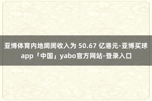 亚博体育内地阛阓收入为 50.67 亿港元-亚博买球app「中国」yabo官方网站-登录入口