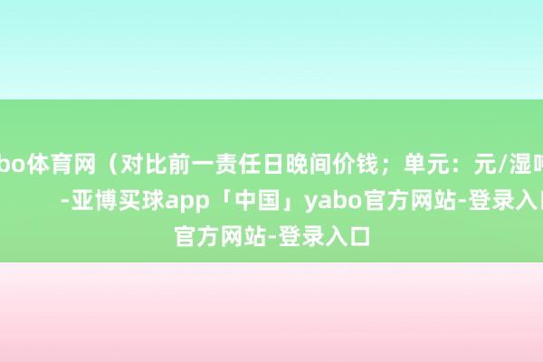 亚bo体育网（对比前一责任日晚间价钱；单元：元/湿吨 )            -亚博买球app「中国」yabo官方网站-登录入口