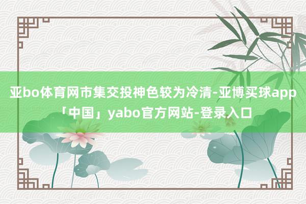 亚bo体育网市集交投神色较为冷清-亚博买球app「中国」yabo官方网站-登录入口