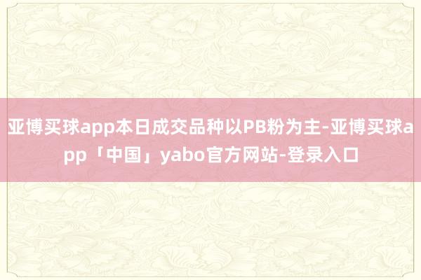 亚博买球app本日成交品种以PB粉为主-亚博买球app「中国」yabo官方网站-登录入口