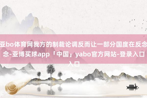 亚bo体育网我方的制裁论调反而让一部分国度在反念念-亚博买球app「中国」yabo官方网站-登录入口