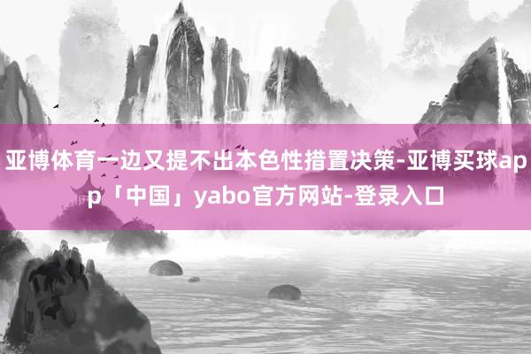 亚博体育一边又提不出本色性措置决策-亚博买球app「中国」yabo官方网站-登录入口