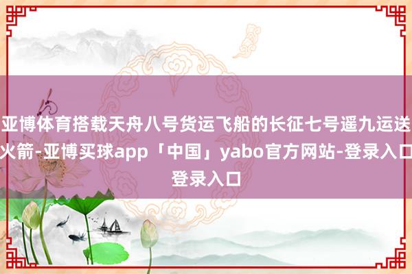 亚博体育搭载天舟八号货运飞船的长征七号遥九运送火箭-亚博买球app「中国」yabo官方网站-登录入口