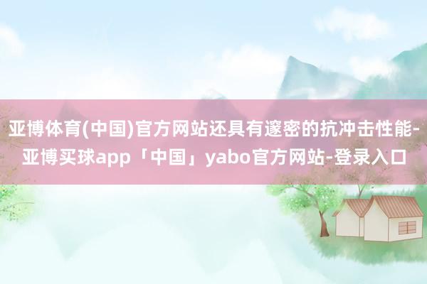 亚博体育(中国)官方网站还具有邃密的抗冲击性能-亚博买球app「中国」yabo官方网站-登录入口
