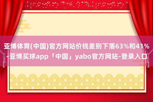 亚博体育(中国)官方网站价钱差别下落63%和41%-亚博买球app「中国」yabo官方网站-登录入口