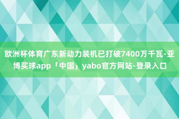 欧洲杯体育广东新动力装机已打破7400万千瓦-亚博买球app「中国」yabo官方网站-登录入口