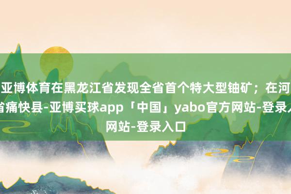 亚博体育在黑龙江省发现全省首个特大型铀矿；在河北省痛快县-亚博买球app「中国」yabo官方网站-登录入口
