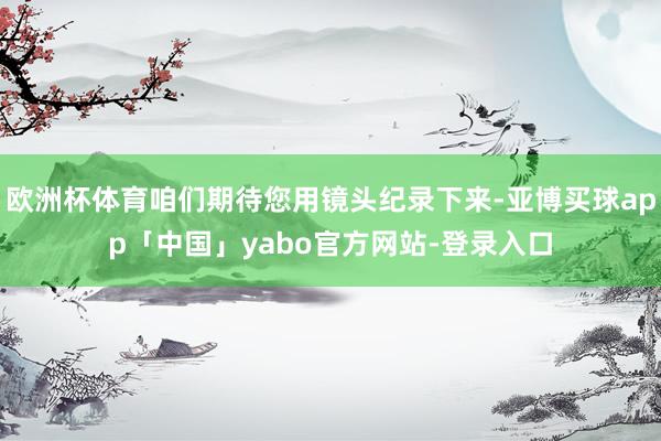 欧洲杯体育咱们期待您用镜头纪录下来-亚博买球app「中国」yabo官方网站-登录入口