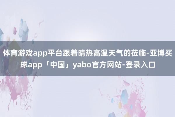 体育游戏app平台跟着晴热高温天气的莅临-亚博买球app「中国」yabo官方网站-登录入口