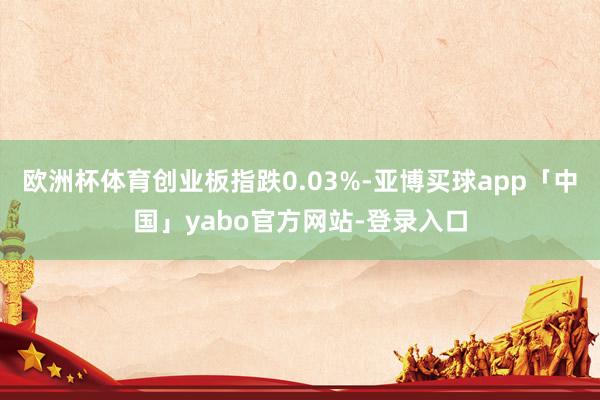 欧洲杯体育创业板指跌0.03%-亚博买球app「中国」yabo官方网站-登录入口